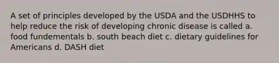 A set of principles developed by the USDA and the USDHHS to help reduce the risk of developing chronic disease is called a. food fundementals b. south beach diet c. dietary guidelines for Americans d. DASH diet