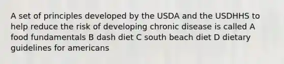 A set of principles developed by the USDA and the USDHHS to help reduce the risk of developing chronic disease is called A food fundamentals B dash diet C south beach diet D dietary guidelines for americans