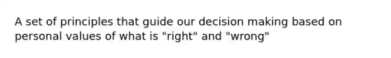 A set of principles that guide our decision making based on personal values of what is "right" and "wrong"