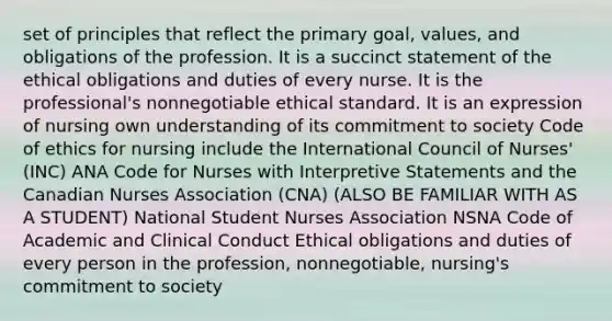 set of principles that reflect the primary goal, values, and obligations of the profession. It is a succinct statement of the ethical obligations and duties of every nurse. It is the professional's nonnegotiable ethical standard. It is an expression of nursing own understanding of its commitment to society Code of ethics for nursing include the International Council of Nurses' (INC) ANA Code for Nurses with Interpretive Statements and the Canadian Nurses Association (CNA) (ALSO BE FAMILIAR WITH AS A STUDENT) National Student Nurses Association NSNA Code of Academic and Clinical Conduct Ethical obligations and duties of every person in the profession, nonnegotiable, nursing's commitment to society ​