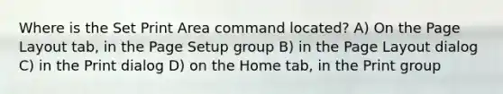 Where is the Set Print Area command located? A) On the Page Layout tab, in the Page Setup group B) in the Page Layout dialog C) in the Print dialog D) on the Home tab, in the Print group