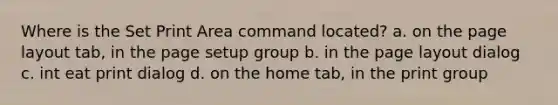 Where is the Set Print Area command located? a. on the page layout tab, in the page setup group b. in the page layout dialog c. int eat print dialog d. on the home tab, in the print group