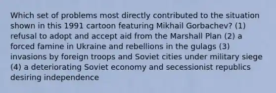 Which set of problems most directly contributed to the situation shown in this 1991 cartoon featuring Mikhail Gorbachev? (1) refusal to adopt and accept aid from the Marshall Plan (2) a forced famine in Ukraine and rebellions in the gulags (3) invasions by foreign troops and Soviet cities under military siege (4) a deteriorating Soviet economy and secessionist republics desiring independence