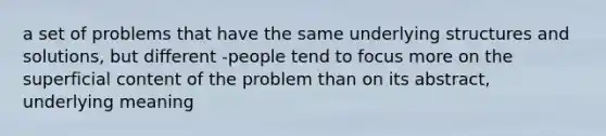 a set of problems that have the same underlying structures and solutions, but different -people tend to focus more on the superficial content of the problem than on its abstract, underlying meaning