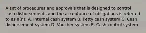 A set of procedures and approvals that is designed to control cash disbursements and the acceptance of obligations is referred to as a(n): A. Internal cash system B. Petty cash system C. Cash disbursement system D. Voucher system E. Cash control system