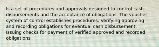 Is a set of procedures and approvals designed to control cash disbursements and the acceptance of obligations. The voucher system of control establishes procedures. Verifying approving and recording obligations for eventual cash disbursement. Issuing checks for payment of verified approved and recorded obligations