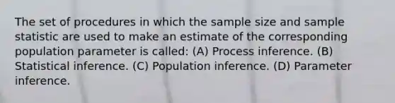 The set of procedures in which the sample size and sample statistic are used to make an estimate of the corresponding population parameter is called: (A) Process inference. (B) Statistical inference. (C) Population inference. (D) Parameter inference.