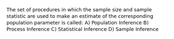 The set of procedures in which the sample size and sample statistic are used to make an estimate of the corresponding population parameter is called: A) Population Inference B) Process Inference C) Statistical Inference D) Sample Inference