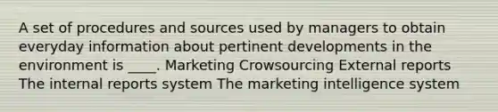 A set of procedures and sources used by managers to obtain everyday information about pertinent developments in the environment is ____. Marketing Crowsourcing External reports The internal reports system The marketing intelligence system