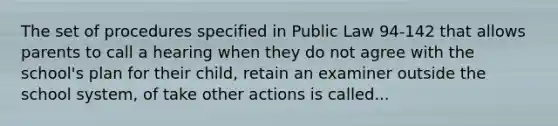 The set of procedures specified in Public Law 94-142 that allows parents to call a hearing when they do not agree with the school's plan for their child, retain an examiner outside the school system, of take other actions is called...