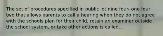 The set of procedures specified in public lot nine four- one four two that allows parents to call a hearing when they do not agree with the schools plan for their child, retain an examiner outside the school system, or take other actions is called...