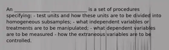 An _______________ _______________ is a set of procedures specifying: - test units and how these units are to be divided into homogeneous subsamples; - what independent variables or treatments are to be manipulated; - what dependent variables are to be measured - how the extraneous variables are to be controlled.