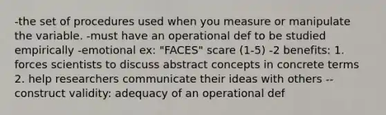 -the set of procedures used when you measure or manipulate the variable. -must have an operational def to be studied empirically -emotional ex: "FACES" scare (1-5) -2 benefits: 1. forces scientists to discuss abstract concepts in concrete terms 2. help researchers communicate their ideas with others --construct validity: adequacy of an operational def