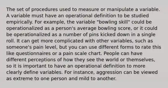 The set of procedures used to measure or manipulate a variable. A variable must have an operational definition to be studied empirically. For example, the variable "bowling skill" could be operationalized as a person's average bowling score, or it could be operationalized as a number of pins kicked down in a single roll. It can get more complicated with other variables, such as someone's pain level, but you can use different forms to rate this like questionnaires or a pain scale chart. People can have different perceptions of how they see the world or themselves, so it is important to have an operational definition to more clearly define variables. For instance, aggression can be viewed as extreme to one person and mild to another.