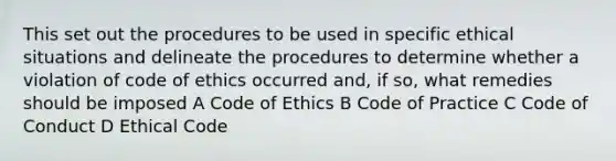 This set out the procedures to be used in specific ethical situations and delineate the procedures to determine whether a violation of code of ethics occurred and, if so, what remedies should be imposed A Code of Ethics B Code of Practice C Code of Conduct D Ethical Code