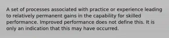 A set of processes associated with practice or experience leading to relatively permanent gains in the capability for skilled performance. Improved performance does not define this. It is only an indication that this may have occurred.