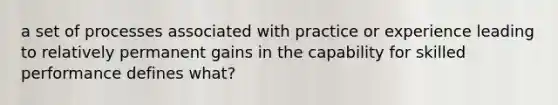 a set of processes associated with practice or experience leading to relatively permanent gains in the capability for skilled performance defines what?