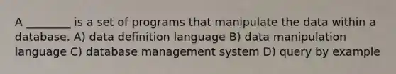 A ________ is a set of programs that manipulate the data within a database. A) data definition language B) data manipulation language C) database management system D) query by example