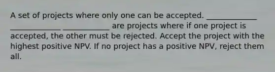 A set of projects where only one can be accepted. _____________ _____________ ____________ are projects where if one project is accepted, the other must be rejected. Accept the project with the highest positive NPV. If no project has a positive NPV, reject them all.