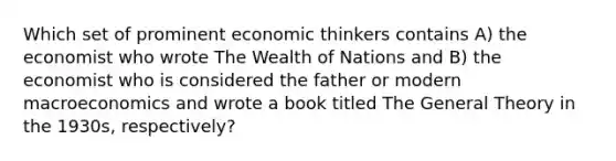 Which set of prominent economic thinkers contains A) the economist who wrote The Wealth of Nations and B) the economist who is considered the father or modern macroeconomics and wrote a book titled The General Theory in the 1930s, respectively?