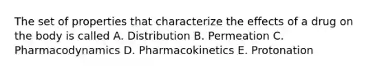 The set of properties that characterize the effects of a drug on the body is called A. Distribution B. Permeation C. Pharmacodynamics D. Pharmacokinetics E. Protonation