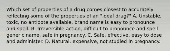 Which set of properties of a drug comes closest to accurately reflecting some of the properties of an "ideal drug?" A. Unstable, toxic, no antidote available, brand name is easy to pronounce and spell. B. Irreversible action, difficult to pronounce and spell generic name, safe in pregnancy. C. Safe, effective, easy to dose and administer. D. Natural, expensive, not studied in pregnancy.