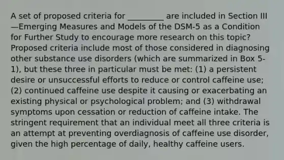 A set of proposed criteria for _________ are included in Section III—Emerging Measures and Models of the DSM-5 as a Condition for Further Study to encourage more research on this topic? Proposed criteria include most of those considered in diagnosing other substance use disorders (which are summarized in Box 5-1), but these three in particular must be met: (1) a persistent desire or unsuccessful efforts to reduce or control caffeine use; (2) continued caffeine use despite it causing or exacerbating an existing physical or psychological problem; and (3) withdrawal symptoms upon cessation or reduction of caffeine intake. The stringent requirement that an individual meet all three criteria is an attempt at preventing overdiagnosis of caffeine use disorder, given the high percentage of daily, healthy caffeine users.