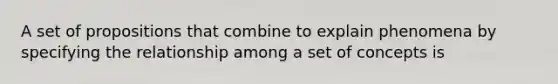 A set of propositions that combine to explain phenomena by specifying the relationship among a set of concepts is