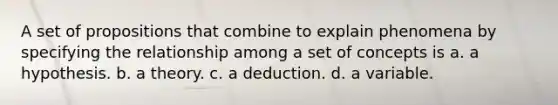 A set of propositions that combine to explain phenomena by specifying the relationship among a set of concepts is a. a hypothesis. b. a theory. c. a deduction. d. a variable.