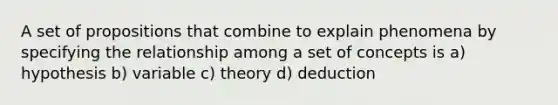 A set of propositions that combine to explain phenomena by specifying the relationship among a set of concepts is a) hypothesis b) variable c) theory d) deduction