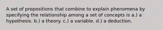 A set of propositions that combine to explain phenomena by specifying the relationship among a set of concepts is a.) a hypothesis. b.) a theory. c.) a variable. d.) a deduction.