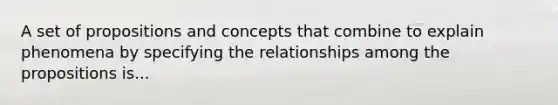 A set of propositions and concepts that combine to explain phenomena by specifying the relationships among the propositions is...