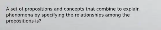 A set of propositions and concepts that combine to explain phenomena by specifying the relationships among the propositions is?