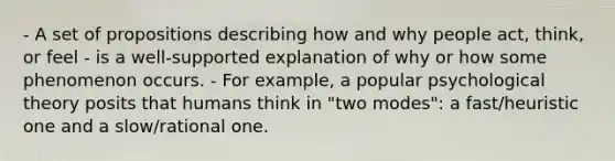 - A set of propositions describing how and why people act, think, or feel - is a well-supported explanation of why or how some phenomenon occurs. - For example, a popular psychological theory posits that humans think in "two modes": a fast/heuristic one and a slow/rational one.