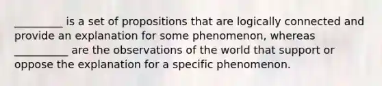 _________ is a set of propositions that are logically connected and provide an explanation for some phenomenon, whereas __________ are the observations of the world that support or oppose the explanation for a specific phenomenon.