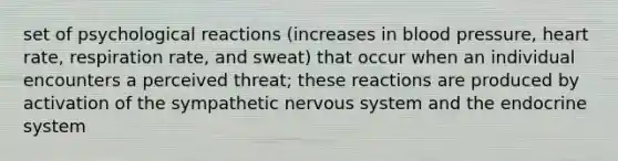 set of psychological reactions (increases in blood pressure, heart rate, respiration rate, and sweat) that occur when an individual encounters a perceived threat; these reactions are produced by activation of the sympathetic nervous system and the endocrine system