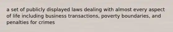 a set of publicly displayed laws dealing with almost every aspect of life including business transactions, poverty boundaries, and penalties for crimes