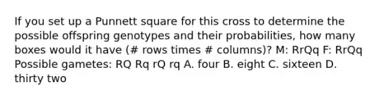 If you set up a Punnett square for this cross to determine the possible offspring genotypes and their probabilities, how many boxes would it have (# rows times # columns)? M: RrQq F: RrQq Possible gametes: RQ Rq rQ rq A. four B. eight C. sixteen D. thirty two