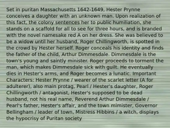 Set in puritan Massachusetts 1642-1649, Hester Prynne conceives a daughter with an unknown man. Upon realization of this fact, the colony sentences her to public humiliation, she stands on a scaffold for all to see for three hours, and is branded with the novel namesake red A on her dress. She was believed to be a widow until her husband, Roger Chillingworth, is spotted in the crowd by Hester herself. Roger conceals his identity and finds the father of the child, Arthur Dimmesdale. Dimmesdale is the town's young and saintly minister. Roger proceeds to torment the man, which makes Dimmesdale sick with guilt. He eventually dies in Hester's arms, and Roger becomes a lunatic. Important Characters: Hester Prynne / wearer of the scarlet letter (A for adulterer), also main protag, Pearl / Hester's daughter, Roger Chillingworth / antagonist, Hester's supposed to be dead husband, not his real name, Reverend Arthur Dimmesdale / Pearl's father, Hester's affair, and the town mimister, Governor Bellingham / leader of town, Mistress Hibbins / a witch, displays the hypocrisy of Puritan society