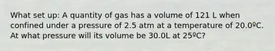 What set up: A quantity of gas has a volume of 121 L when confined under a pressure of 2.5 atm at a temperature of 20.0ºC. At what pressure will its volume be 30.0L at 25ºC?