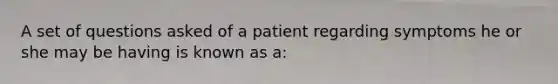 A set of questions asked of a patient regarding symptoms he or she may be having is known as a: