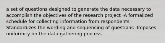 a set of questions designed to generate the data necessary to accomplish the objectives of the research project -A formalized schedule for collecting information from respondents -Standardizes the wording and sequencing of questions -Imposes uniformity on the data gathering process