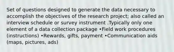 Set of questions designed to generate the data necessary to accomplish the objectives of the research project; also called an interview schedule or survey instrument .Typically only one element of a data collection package •Field work procedures (instructions) •Rewards, gifts, payment •Communication aids (maps, pictures, ads)