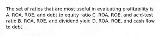 The set of ratios that are most useful in evaluating profitability is A. ROA, ROE, and debt to equity ratio C. ROA, ROE, and acid-test ratio B. ROA, ROE, and dividend yield D. ROA, ROE, and cash flow to debt