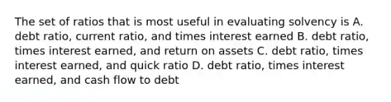 The set of ratios that is most useful in evaluating solvency is A. debt ratio, current ratio, and times interest earned B. debt ratio, times interest earned, and return on assets C. debt ratio, times interest earned, and quick ratio D. debt ratio, times interest earned, and cash flow to debt