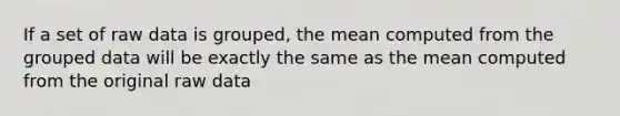 If a set of raw data is grouped, the mean computed from the grouped data will be exactly the same as the mean computed from the original raw data