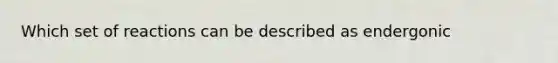 Which set of reactions can be described as endergonic