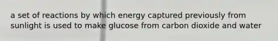 a set of reactions by which energy captured previously from sunlight is used to make glucose from carbon dioxide and water