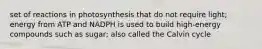 set of reactions in photosynthesis that do not require light; energy from ATP and NADPH is used to build high-energy compounds such as sugar; also called the Calvin cycle