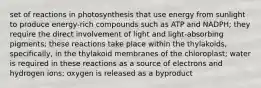 set of reactions in photosynthesis that use energy from sunlight to produce energy-rich compounds such as ATP and NADPH; they require the direct involvement of light and light-absorbing pigments; these reactions take place within the thylakoids, specifically, in the thylakoid membranes of the chloroplast; water is required in these reactions as a source of electrons and hydrogen ions; oxygen is released as a byproduct